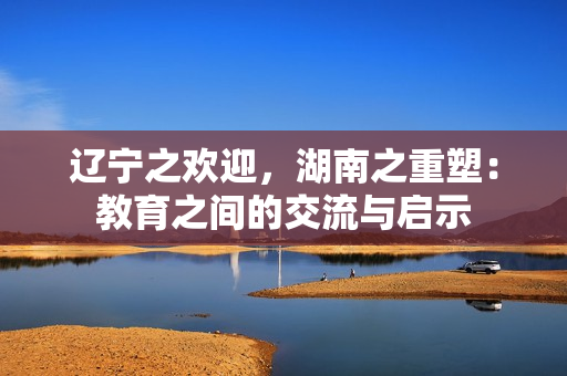 辽宁之欢迎，湖南之重塑：教育之间的交流与启示
