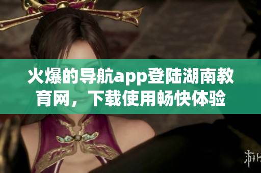 火爆的导航app登陆湖南教育网，下载使用畅快体验