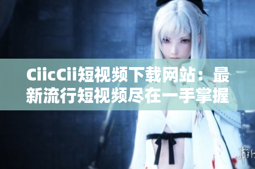 CiicCii短视频下载网站：最新流行短视频尽在一手掌握