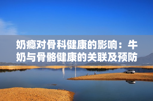 奶瘾对骨科健康的影响：牛奶与骨骼健康的关联及预防措施