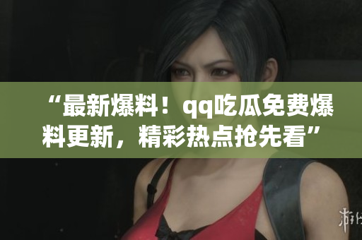 “最新爆料！qq吃瓜免费爆料更新，精彩热点抢先看”