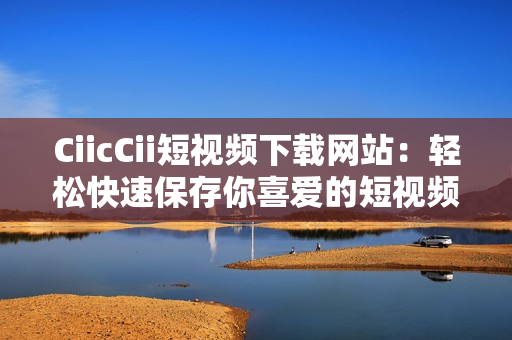 CiicCii短视频下载网站：轻松快速保存你喜爱的短视频