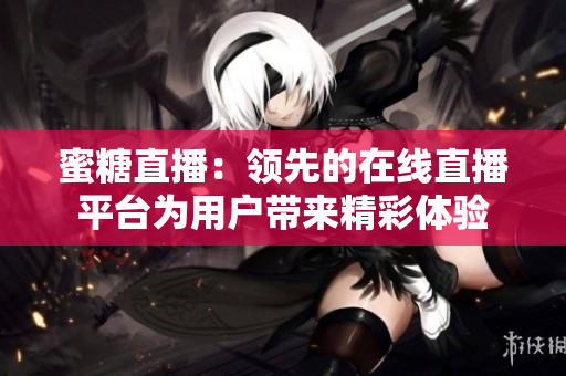 蜜糖直播：领先的在线直播平台为用户带来精彩体验