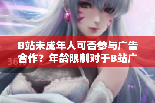 B站未成年人可否参与广告合作？年龄限制对于B站广告合作的影响是什么？