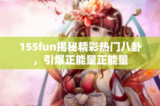 155fun揭秘精彩热门八卦，引爆正能量正能量