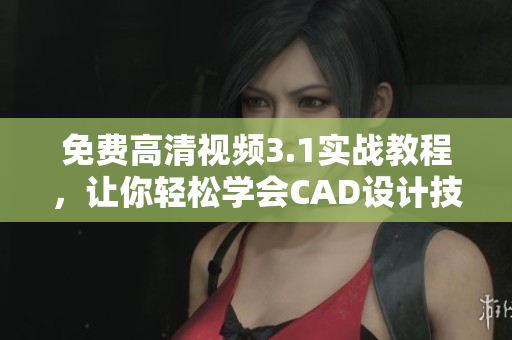 免费高清视频3.1实战教程，让你轻松学会CAD设计技能