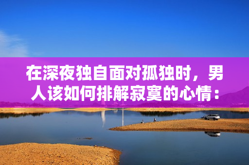 在深夜独自面对孤独时，男人该如何排解寂寞的心情：深夜男人如何摆脱孤独与寂寞？