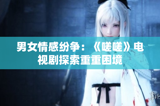 男女情感纷争：《嗟嗟》电视剧探索重重困境