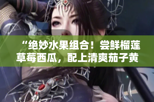 “绝妙水果组合！尝鲜榴莲草莓西瓜，配上清爽茄子黄瓜，滋味无限惊喜”