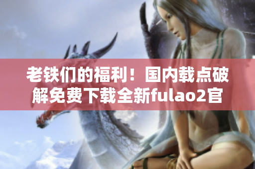 老铁们的福利！国内载点破解免费下载全新fulao2官网！