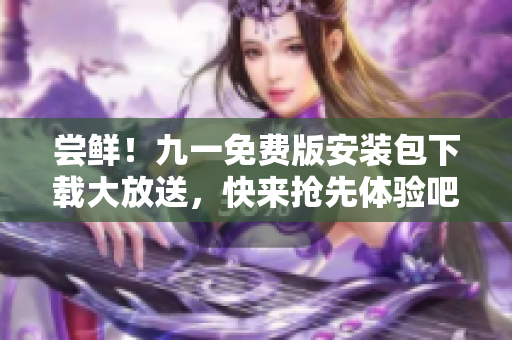 尝鲜!九一免费版安装包下载大放送,快来抢先体验吧 尝鲜!九一免费版安装包下载大放送,快来抢先体验吧