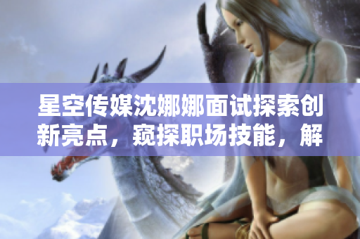 星空传媒沈娜娜面试探索创新亮点，窥探职场技能，解读公司文化