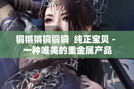铜锵锵铜铜铜  纯正宝贝 - 一种唯美的重金属产品