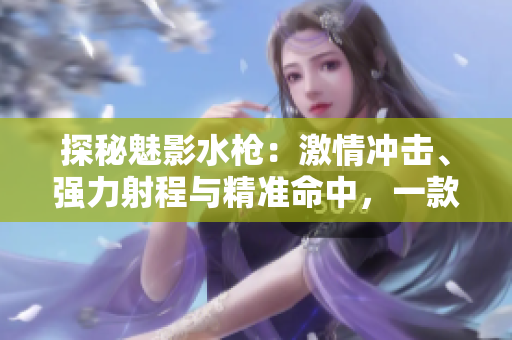 探秘魅影水枪：激情冲击、强力射程与精准命中，一款终极水战利器的独特体验