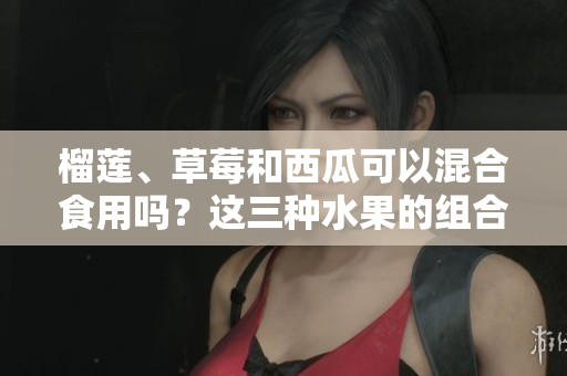 榴莲、草莓和西瓜可以混合食用吗？这三种水果的组合是否适宜？