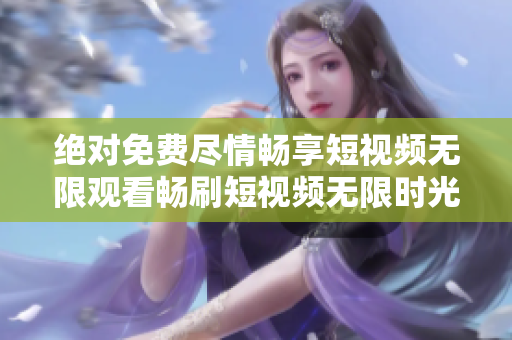 绝对免费尽情畅享短视频无限观看畅刷短视频无限时光的短视频欣赏