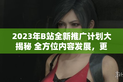 2023年B站全新推广计划大揭秘 全方位内容发展，更多惊喜活动揭晓