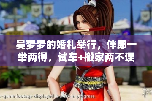 吴梦梦的婚礼举行，伴郎一举两得，试车+搬家两不误