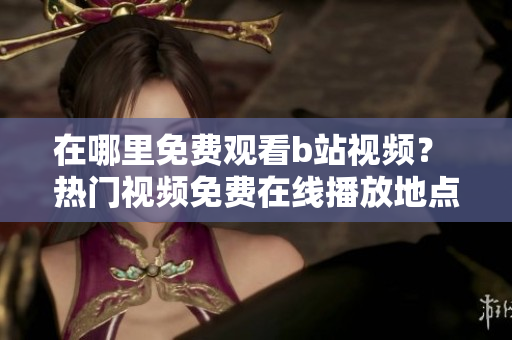 在哪里免费观看b站视频？ 热门视频免费在线播放地点分享