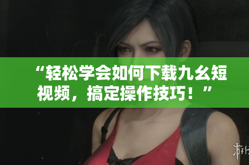 “轻松学会如何下载九幺短视频，搞定操作技巧！”
