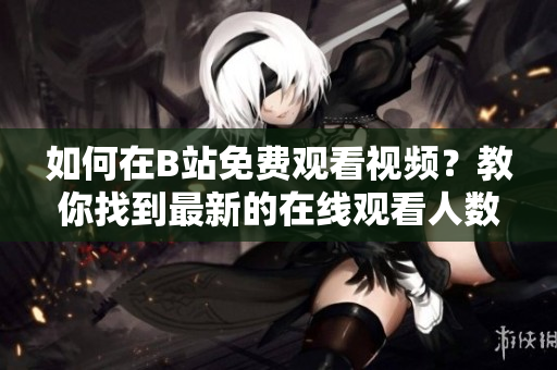 如何在B站免费观看视频？教你找到最新的在线观看人数