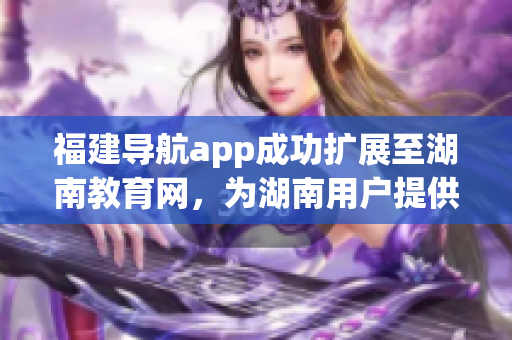 福建导航app成功扩展至湖南教育网，为湖南用户提供更便捷的导航服务