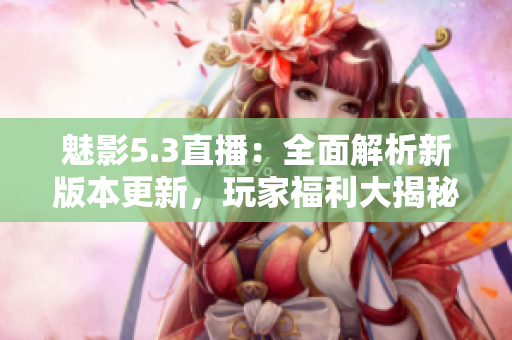 魅影5.3直播：全面解析新版本更新，玩家福利大揭秘