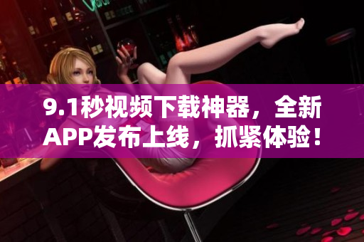 9.1秒视频下载神器，全新APP发布上线，抓紧体验！