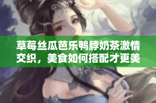 草莓丝瓜芭乐鸭脖奶茶激情交织，美食如何搭配才更美味