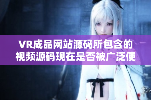 VR成品网站源码所包含的视频源码现在是否被广泛使用？