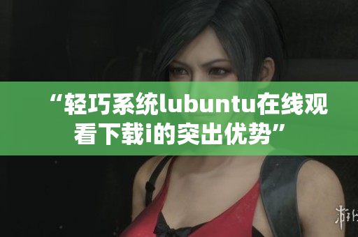 “轻巧系统lubuntu在线观看下载i的突出优势”