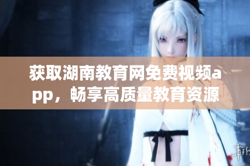 获取湖南教育网免费视频app，畅享高质量教育资源