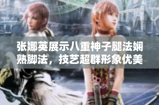 张娜英展示八重神子腿法娴熟脚法，技艺超群形象优美