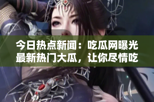 今日热点新闻：吃瓜网曝光最新热门大瓜，让你尽情吃瓜的热点大事件