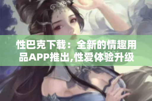 性巴克下载：全新的情趣用品APP推出,性爱体验升级!