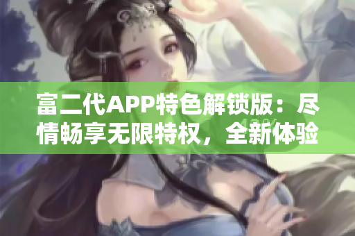 富二代APP特色解锁版：尽情畅享无限特权，全新体验等你来探索