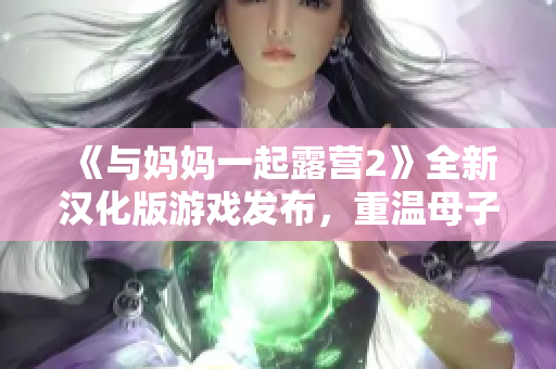 《与妈妈一起露营2》全新汉化版游戏发布，重温母子之情的感动冒险