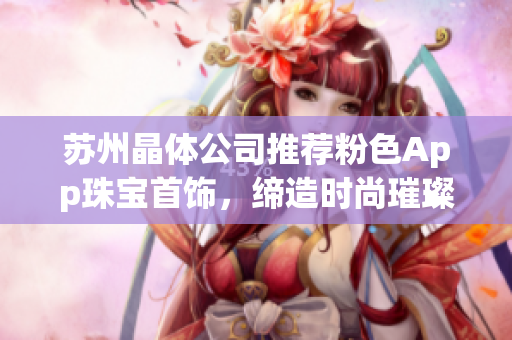 苏州晶体公司推荐粉色App珠宝首饰，缔造时尚璀璨女性魅力 