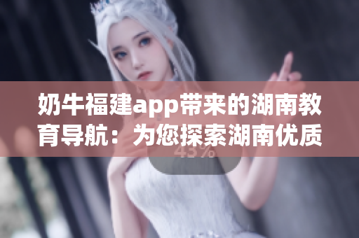 奶牛福建app带来的湖南教育导航：为您探索湖南优质教育资源带来便利