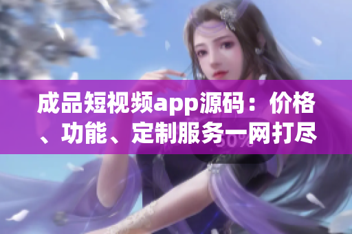 成品短视频app源码：价格、功能、定制服务一网打尽 - 让您的创意无界限