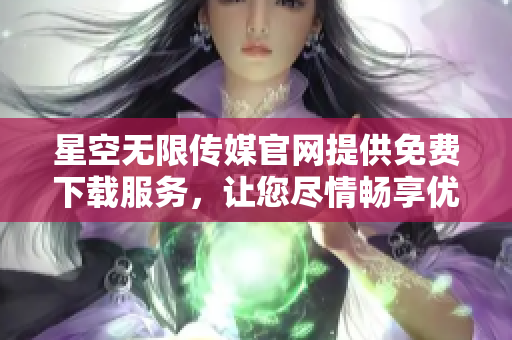 星空无限传媒官网提供免费下载服务，让您尽情畅享优质资源