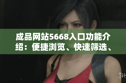 成品网站5668入口功能介绍：便捷浏览、快速筛选、多种收藏方式，轻松寻找您需要的产品