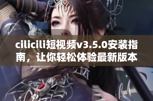 cilicili短视频v3.5.0安装指南，让你轻松体验最新版本