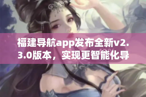 福建导航app发布全新v2.3.0版本，实现更智能化导航功能