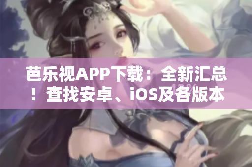芭乐视APP下载：全新汇总！查找安卓、iOS及各版本历史下载攻略