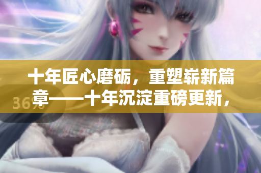 十年匠心磨砺，重塑崭新篇章——十年沉淀重磅更新，带来全新内容！