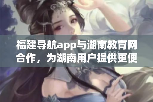 福建导航app与湖南教育网合作，为湖南用户提供更便捷的校园导航服务