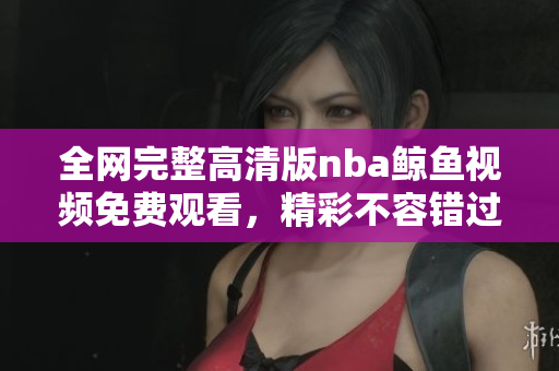 全网完整高清版nba鲸鱼视频免费观看，精彩不容错过