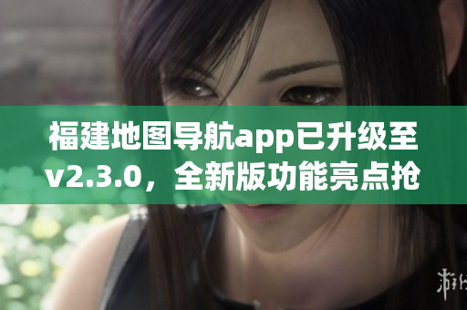 福建地图导航app已升级至v2.3.0，全新版功能亮点抢先揭秘