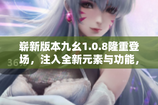 崭新版本九幺1.0.8隆重登场，注入全新元素与功能，革新体验再升级
